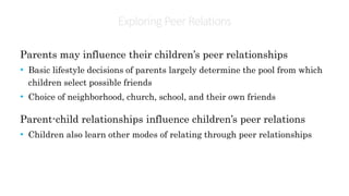 Exploring PeerRelations
Parents may influence their children’s peer relationships
• Basic lifestyle decisions of parents largely determine the pool from which
children select possible friends
• Choice of neighborhood, church, school, and their own friends
Parent-child relationships influence children’s peer relations
• Children also learn other modes of relating through peer relationships
 