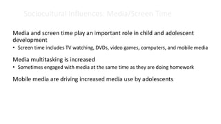Sociocultural Influences: Media/Screen Time
Media and screen time play an important role in child and adolescent
development
• Screen time includes TV watching, DVDs, video games, computers, and mobile media
Media multitasking is increased
• Sometimes engaged with media at the same time as they are doing homework
Mobile media are driving increased media use by adolescents
 