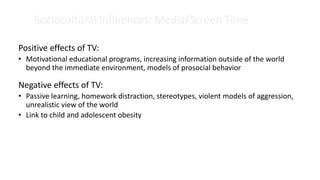 Sociocultural Influences: Media/Screen Time
Positive effects of TV:
• Motivational educational programs, increasing information outside of the world
beyond the immediate environment, models of prosocial behavior
Negative effects of TV:
• Passive learning, homework distraction, stereotypes, violent models of aggression,
unrealistic view of the world
• Link to child and adolescent obesity
 