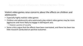 Sociocultural Influences: Media/Screen Time
Violent video games raise concerns about the effects on children and
adolescents
• Especially highly realistic video games
• Children and adolescents who extensively play violent video games may be more
aggressive and more likely to engage in delinquent acts
• However, question of causality
• Some critics argue that the effects have been overstated, and there has been too
little research conducted on positive outcomes
 