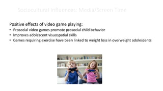 Sociocultural Influences: Media/Screen Time
Positive effects of video game playing:
• Prosocial video games promote prosocial child behavior
• Improves adolescent visuospatial skills
• Games requiring exercise have been linked to weight loss in overweight adolescents
 