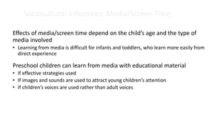 Sociocultural Influences: Media/Screen Time
Effects of media/screen time depend on the child’s age and the type of
media involved
• Learning from media is difficult for infants and toddlers, who learn more easily from
direct experience
Preschool children can learn from media with educational material
• If effective strategies used
• If images and sounds are used to attract young children’s attention
• If children’s voices are used rather than adult voices
 
