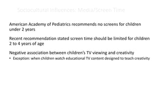 Sociocultural Influences: Media/Screen Time
American Academy of Pediatrics recommends no screens for children
under 2 years
Recent recommendation stated screen time should be limited for children
2 to 4 years of age
Negative association between children’s TV viewing and creativity
• Exception: when children watch educational TV content designed to teach creativity
 