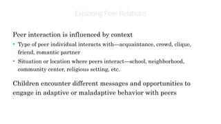 Exploring PeerRelations
Peer interaction is influenced by context
• Type of peer individual interacts with—acquaintance, crowd, clique,
friend, romantic partner
• Situation or location where peers interact—school, neighborhood,
community center, religious setting, etc.
Children encounter different messages and opportunities to
engage in adaptive or maladaptive behavior with peers
 