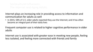 Sociocultural Influences:
The Internet and Aging Adults
Internet plays an increasing role in providing access to information and
communication for adults as well
• In 2015, 58% of U.S. older adults reported they use the Internet; and it has often
become an integral part of their daily lives
Frequent computer use is related to higher cognitive performance in older
adults
Internet use is associated with greater ease in meeting new people, feeling
less isolated, and feeling more connected with friends and family
 