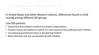 Socioeconomic Status and Poverty
In United States and other Western cultures, differences found in child
rearing among different SES groups
Low-SES parents:
• Concerned that children conform to society’s expectations
• Create a home atmosphere in which it is clear parents have authority over children
• Use physical punishment more in disciplining children
• More directive and less conversational with children
 