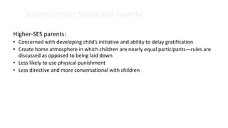 Socioeconomic Status and Poverty
Higher-SES parents:
• Concerned with developing child’s initiative and ability to delay gratification
• Create home atmosphere in which children are nearly equal participants—rules are
discussed as opposed to being laid down
• Less likely to use physical punishment
• Less directive and more conversational with children
 