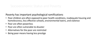 Socioeconomic Status and Poverty
Poverty has important psychological ramifications
• Poor children are often exposed to poor health conditions, inadequate housing and
homelessness, less effective schools, environmental toxins, and violence
• Poor are often powerless
• Poor are often vulnerable to disaster
• Alternatives for the poor are restricted
• Being poor means having less prestige
 