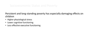 Socioeconomic Status and Poverty
Persistent and long-standing poverty has especially damaging effects on
children
• Higher physiological stress
• Lower cognitive functioning
• Less effective executive functioning
 