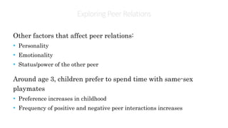 Exploring PeerRelations
Other factors that affect peer relations:
• Personality
• Emotionality
• Status/power of the other peer
Around age 3, children prefer to spend time with same-sex
playmates
• Preference increases in childhood
• Frequency of positive and negative peer interactions increases
 