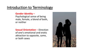 Introduction to Terminology
Gender Identity –
Psychological sense of being
male, female, a blend of both,
or neither
Sexual Orientation – Direction
of one’s emotional and erotic
attraction to opposite, same,
or both sexes
 