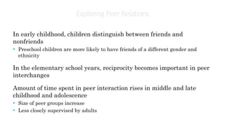 Exploring PeerRelations
In early childhood, children distinguish between friends and
nonfriends
• Preschool children are more likely to have friends of a different gender and
ethnicity
In the elementary school years, reciprocity becomes important in peer
interchanges
Amount of time spent in peer interaction rises in middle and late
childhood and adolescence
• Size of peer groups increase
• Less closely supervised by adults
 