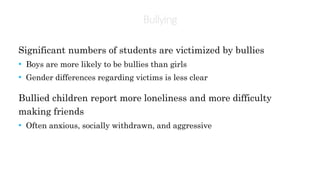 Bullying
Significant numbers of students are victimized by bullies
• Boys are more likely to be bullies than girls
• Gender differences regarding victims is less clear
Bullied children report more loneliness and more difficulty
making friends
• Often anxious, socially withdrawn, and aggressive
 