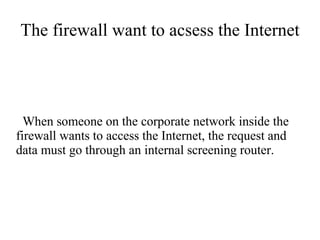 The firewall want to acsess the Internet




  When someone on the corporate network inside the
firewall wants to access the Internet, the request and
data must go through an internal screening router.
 