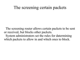 The screening certain packets



 The screening router allows certain packets to be sent
or received, but blocks other packets.
 System administrators set the rules for datermining
which packets to allow in and which ones to block.
 
