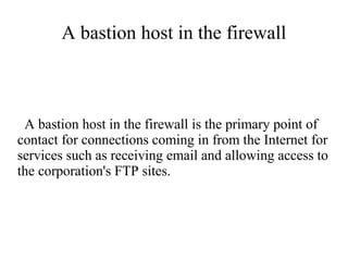 A bastion host in the firewall



 A bastion host in the firewall is the primary point of
contact for connections coming in from the Internet for
services such as receiving email and allowing access to
the corporation's FTP sites.
 