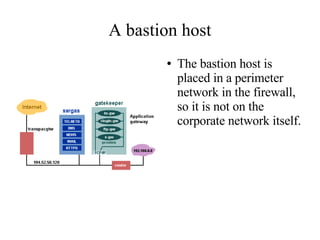 A bastion host
       ●   The bastion host is
           placed in a perimeter
           network in the firewall,
           so it is not on the
           corporate network itself.
 
