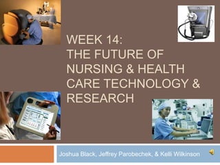 WEEK 14:
  THE FUTURE OF
  NURSING & HEALTH
  CARE TECHNOLOGY &
  RESEARCH



Joshua Black, Jeffrey Parobechek, & Kelli Wilkinson
 