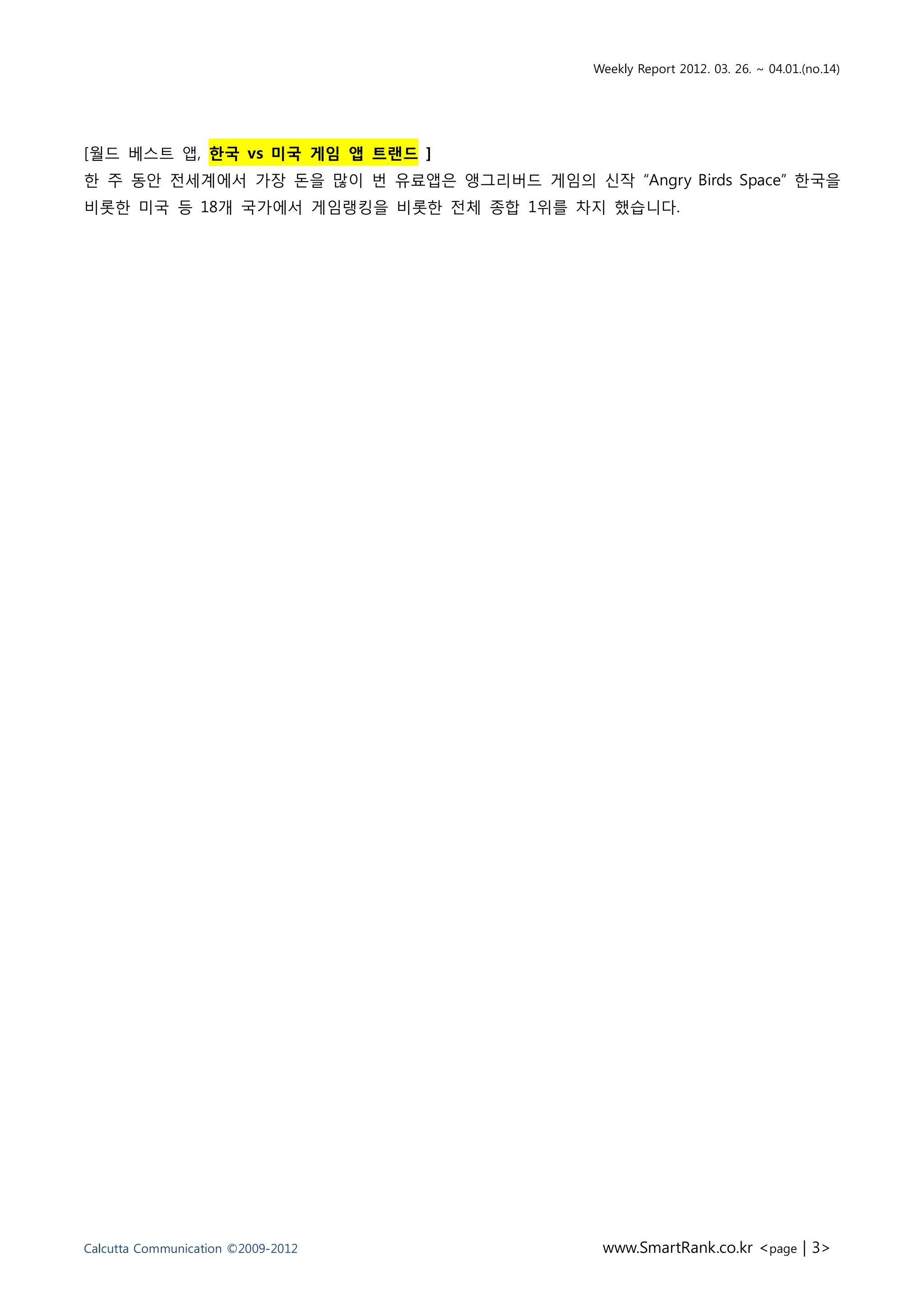 Weekly Report 2012. 03. 26. ~ 04.01.(no.14)




[월드 베스트 앱, 핚국 vs 미국 게임 앱 트랜드 ]
핚 주 동앆 젂세계에서 가장 돆을 맋이 번 유료앱은 앵그리버드 게임의 싞작 “Angry Birds Space” 핚국을
비롯핚 미국 등 18개 국가에서 게임랭킹을 비롯핚 젂체 종합 1위를 차지 했습니다.




Calcutta Communication ©2009-2012           www.SmartRank.co.kr <page | 3>
 