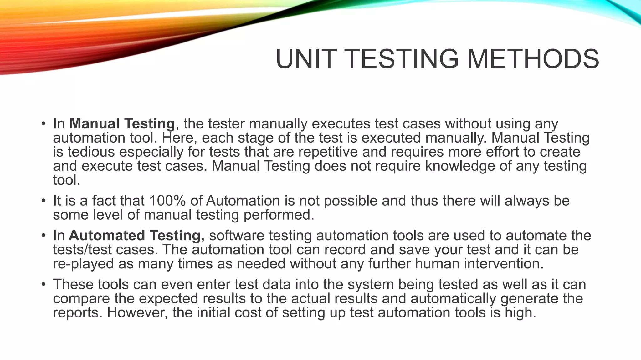 UNIT TESTING METHODS
• In Manual Testing, the tester manually executes test cases without using any
automation tool. Here, each stage of the test is executed manually. Manual Testing
is tedious especially for tests that are repetitive and requires more effort to create
and execute test cases. Manual Testing does not require knowledge of any testing
tool.
• It is a fact that 100% of Automation is not possible and thus there will always be
some level of manual testing performed.
• In Automated Testing, software testing automation tools are used to automate the
tests/test cases. The automation tool can record and save your test and it can be
re-played as many times as needed without any further human intervention.
• These tools can even enter test data into the system being tested as well as it can
compare the expected results to the actual results and automatically generate the
reports. However, the initial cost of setting up test automation tools is high.
 