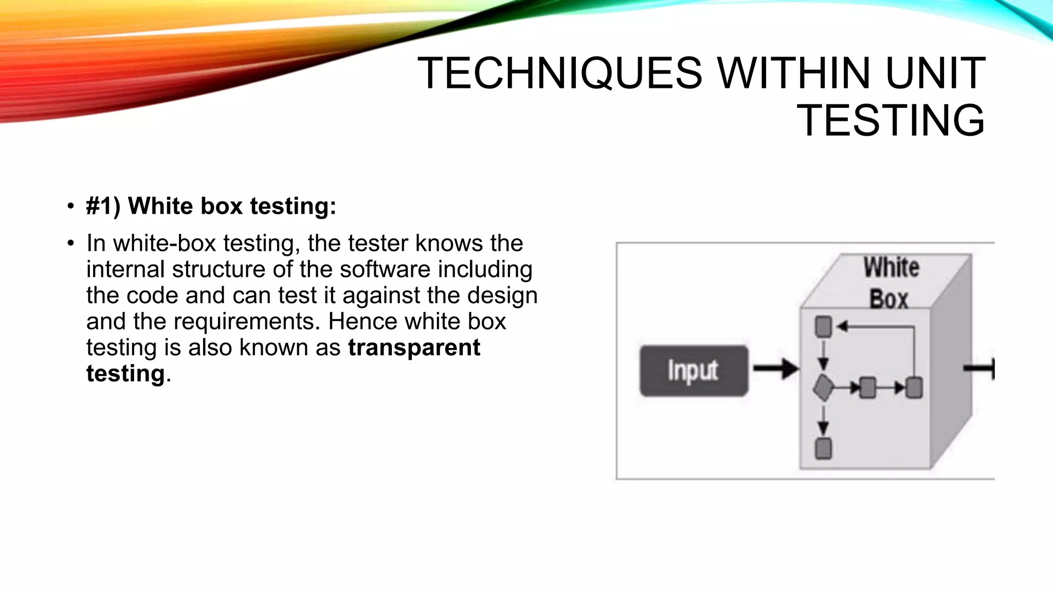 TECHNIQUES WITHIN UNIT
TESTING
• #1) White box testing:
• In white-box testing, the tester knows the
internal structure of the software including
the code and can test it against the design
and the requirements. Hence white box
testing is also known as transparent
testing.
 