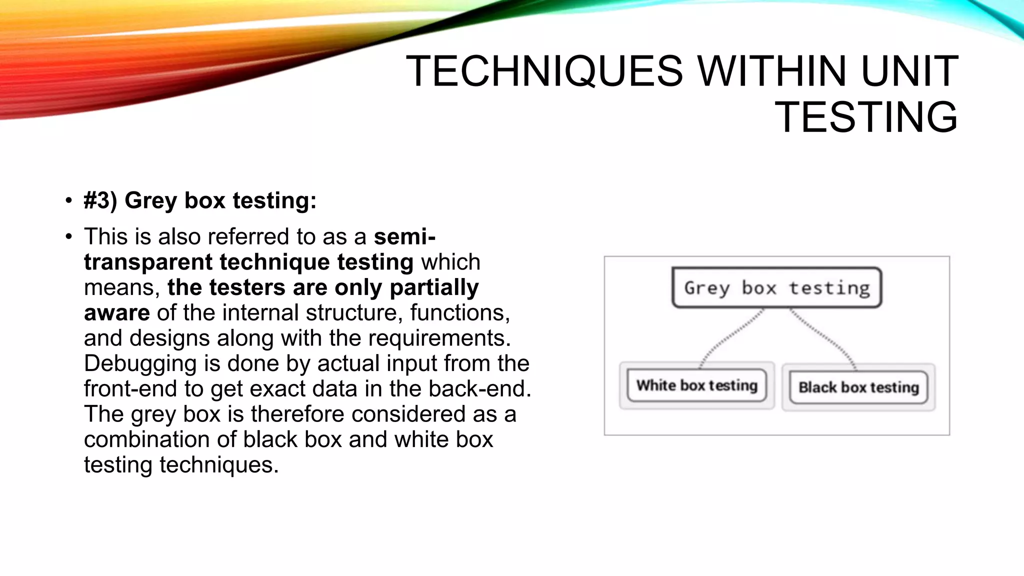 TECHNIQUES WITHIN UNIT
TESTING
• #3) Grey box testing:
• This is also referred to as a semi-
transparent technique testing which
means, the testers are only partially
aware of the internal structure, functions,
and designs along with the requirements.
Debugging is done by actual input from the
front-end to get exact data in the back-end.
The grey box is therefore considered as a
combination of black box and white box
testing techniques.
 