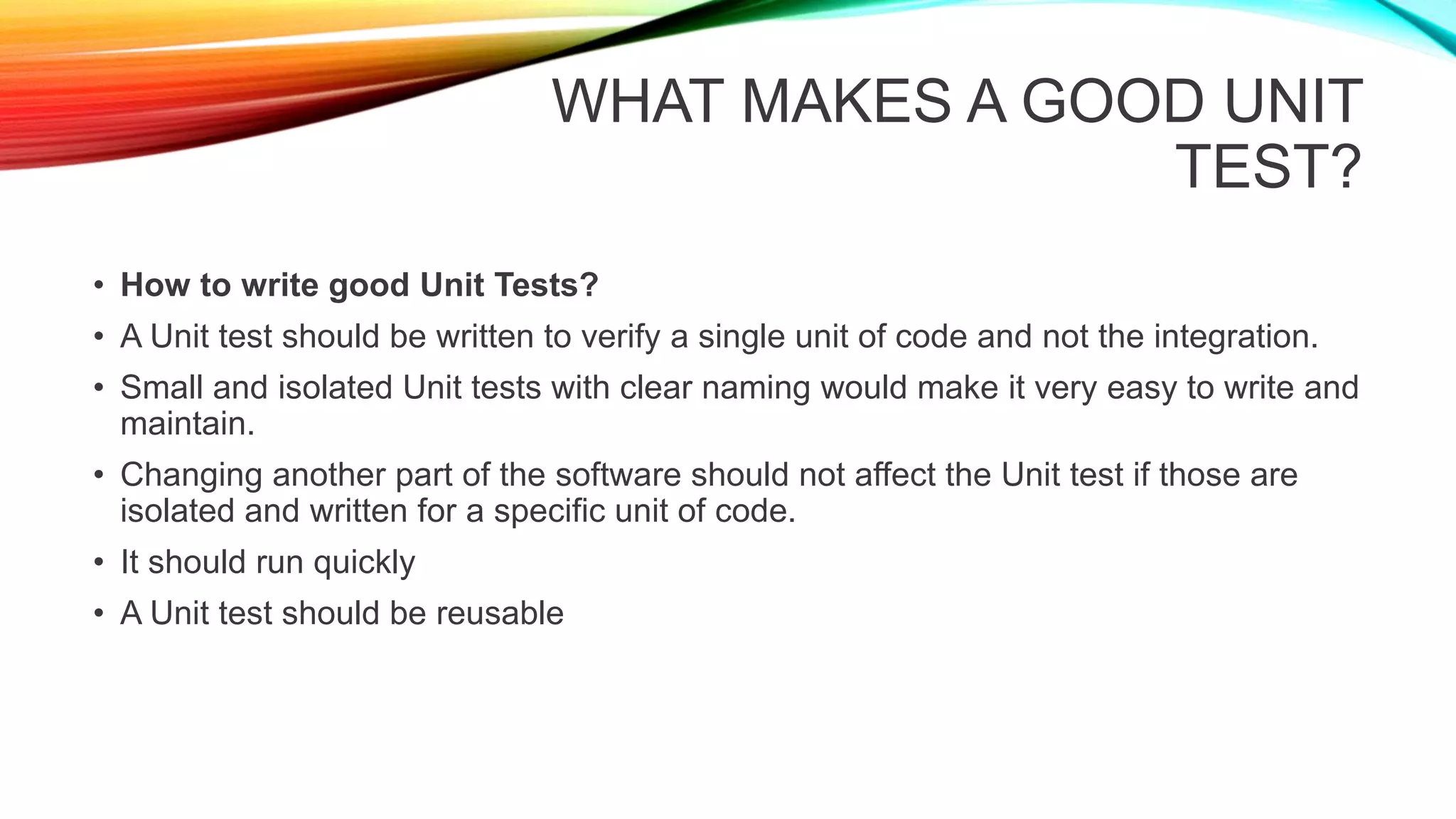 WHAT MAKES A GOOD UNIT
TEST?
• How to write good Unit Tests?
• A Unit test should be written to verify a single unit of code and not the integration.
• Small and isolated Unit tests with clear naming would make it very easy to write and
maintain.
• Changing another part of the software should not affect the Unit test if those are
isolated and written for a specific unit of code.
• It should run quickly
• A Unit test should be reusable
 