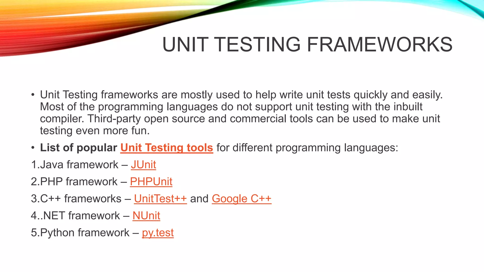 UNIT TESTING FRAMEWORKS
• Unit Testing frameworks are mostly used to help write unit tests quickly and easily.
Most of the programming languages do not support unit testing with the inbuilt
compiler. Third-party open source and commercial tools can be used to make unit
testing even more fun.
• List of popular Unit Testing tools for different programming languages:
1.Java framework – JUnit
2.PHP framework – PHPUnit
3.C++ frameworks – UnitTest++ and Google C++
4..NET framework – NUnit
5.Python framework – py.test
 