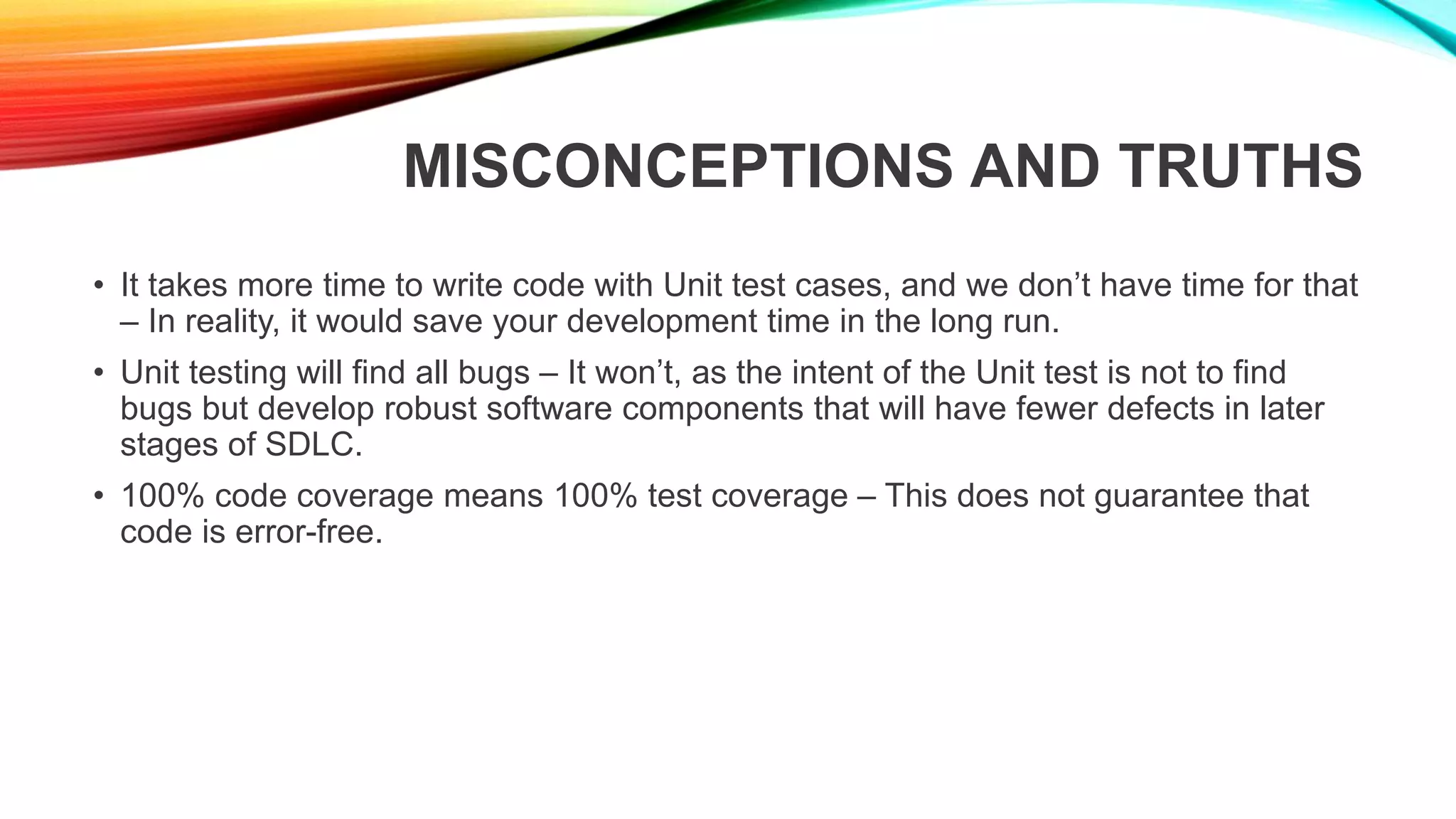 MISCONCEPTIONS AND TRUTHS
• It takes more time to write code with Unit test cases, and we don’t have time for that
– In reality, it would save your development time in the long run.
• Unit testing will find all bugs – It won’t, as the intent of the Unit test is not to find
bugs but develop robust software components that will have fewer defects in later
stages of SDLC.
• 100% code coverage means 100% test coverage – This does not guarantee that
code is error-free.
 