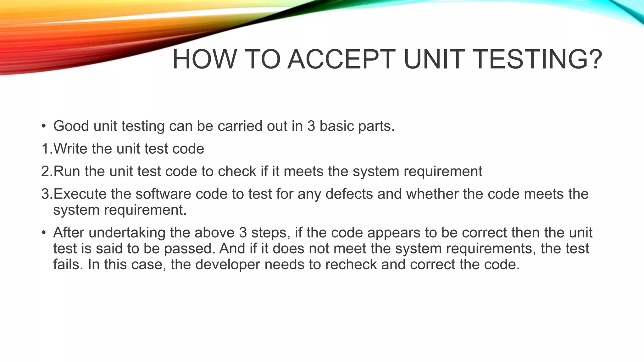 HOW TO ACCEPT UNIT TESTING?
• Good unit testing can be carried out in 3 basic parts.
1.Write the unit test code
2.Run the unit test code to check if it meets the system requirement
3.Execute the software code to test for any defects and whether the code meets the
system requirement.
• After undertaking the above 3 steps, if the code appears to be correct then the unit
test is said to be passed. And if it does not meet the system requirements, the test
fails. In this case, the developer needs to recheck and correct the code.
 