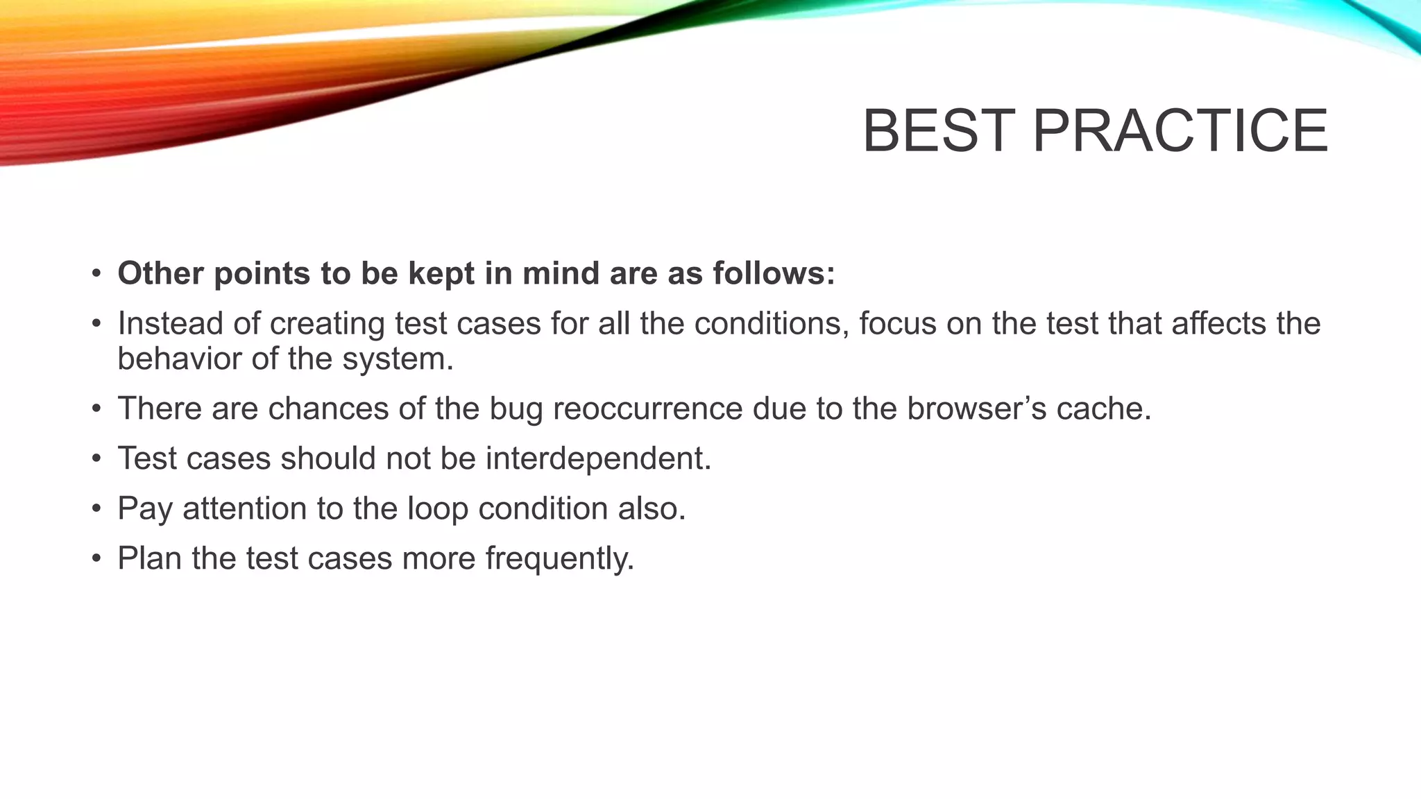 BEST PRACTICE
• Other points to be kept in mind are as follows:
• Instead of creating test cases for all the conditions, focus on the test that affects the
behavior of the system.
• There are chances of the bug reoccurrence due to the browser’s cache.
• Test cases should not be interdependent.
• Pay attention to the loop condition also.
• Plan the test cases more frequently.
 