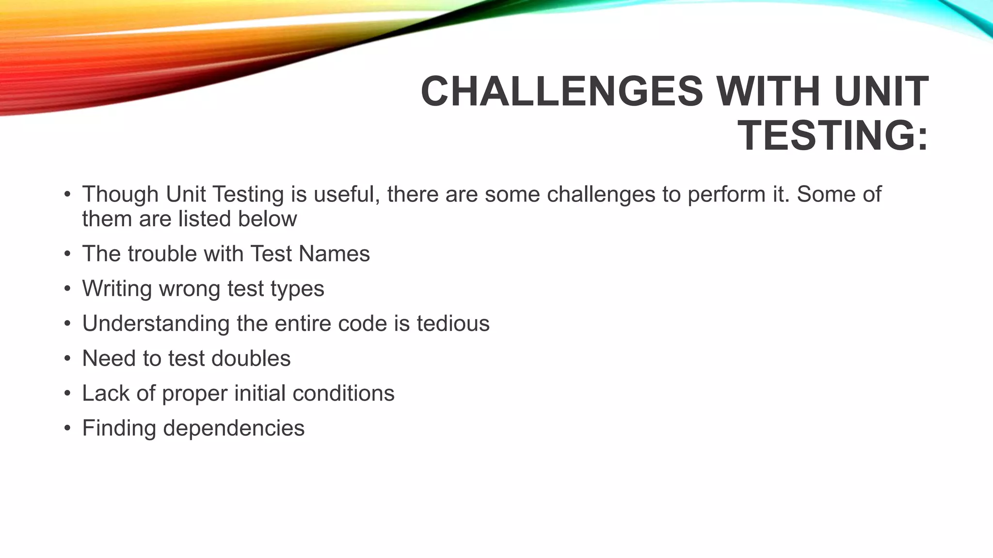 CHALLENGES WITH UNIT
TESTING:
• Though Unit Testing is useful, there are some challenges to perform it. Some of
them are listed below
• The trouble with Test Names
• Writing wrong test types
• Understanding the entire code is tedious
• Need to test doubles
• Lack of proper initial conditions
• Finding dependencies
 