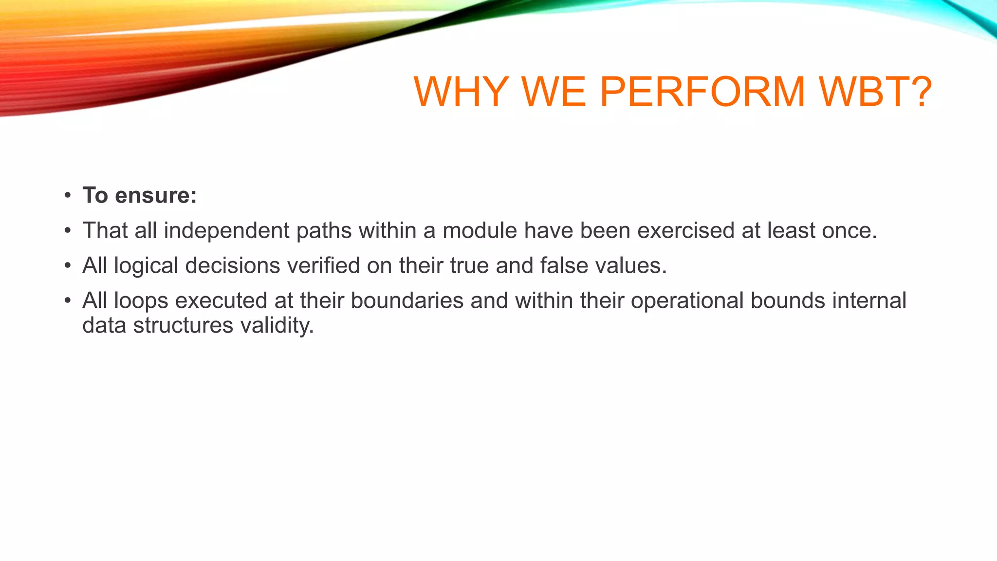 WHY WE PERFORM WBT?
• To ensure:
• That all independent paths within a module have been exercised at least once.
• All logical decisions verified on their true and false values.
• All loops executed at their boundaries and within their operational bounds internal
data structures validity.
 