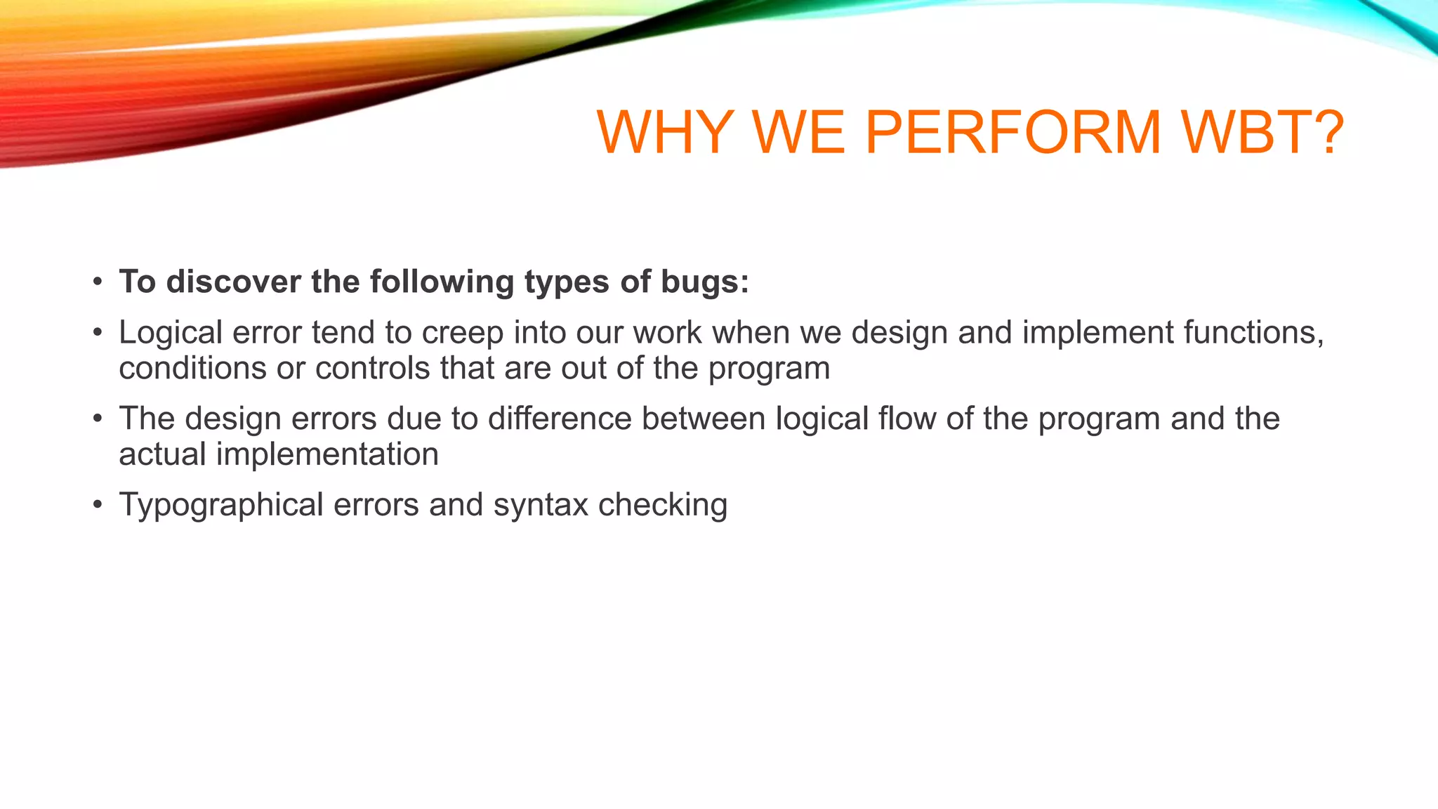 WHY WE PERFORM WBT?
• To discover the following types of bugs:
• Logical error tend to creep into our work when we design and implement functions,
conditions or controls that are out of the program
• The design errors due to difference between logical flow of the program and the
actual implementation
• Typographical errors and syntax checking
 