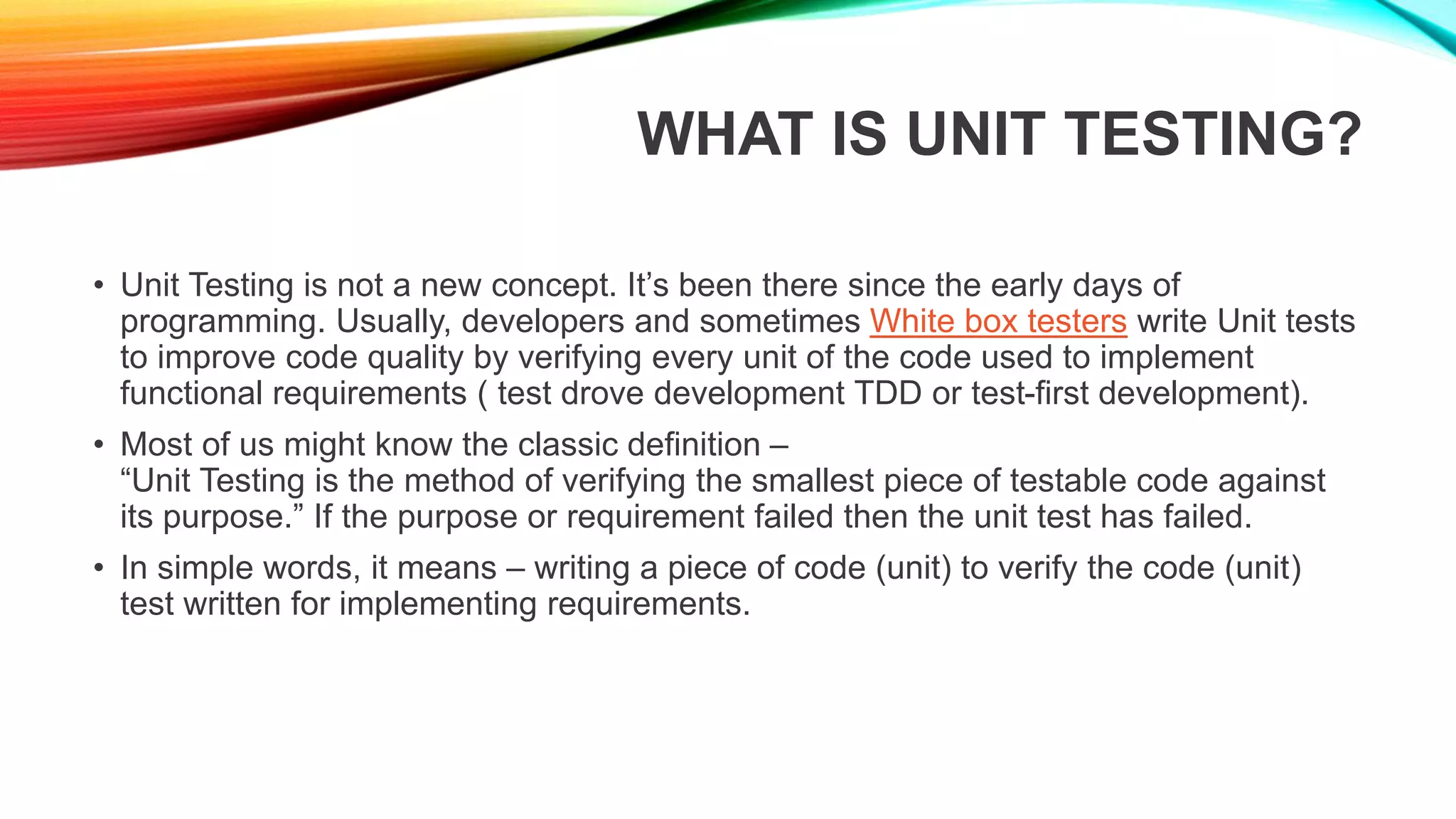 WHAT IS UNIT TESTING?
• Unit Testing is not a new concept. It’s been there since the early days of
programming. Usually, developers and sometimes White box testers write Unit tests
to improve code quality by verifying every unit of the code used to implement
functional requirements ( test drove development TDD or test-first development).
• Most of us might know the classic definition –
“Unit Testing is the method of verifying the smallest piece of testable code against
its purpose.” If the purpose or requirement failed then the unit test has failed.
• In simple words, it means – writing a piece of code (unit) to verify the code (unit)
test written for implementing requirements.
 