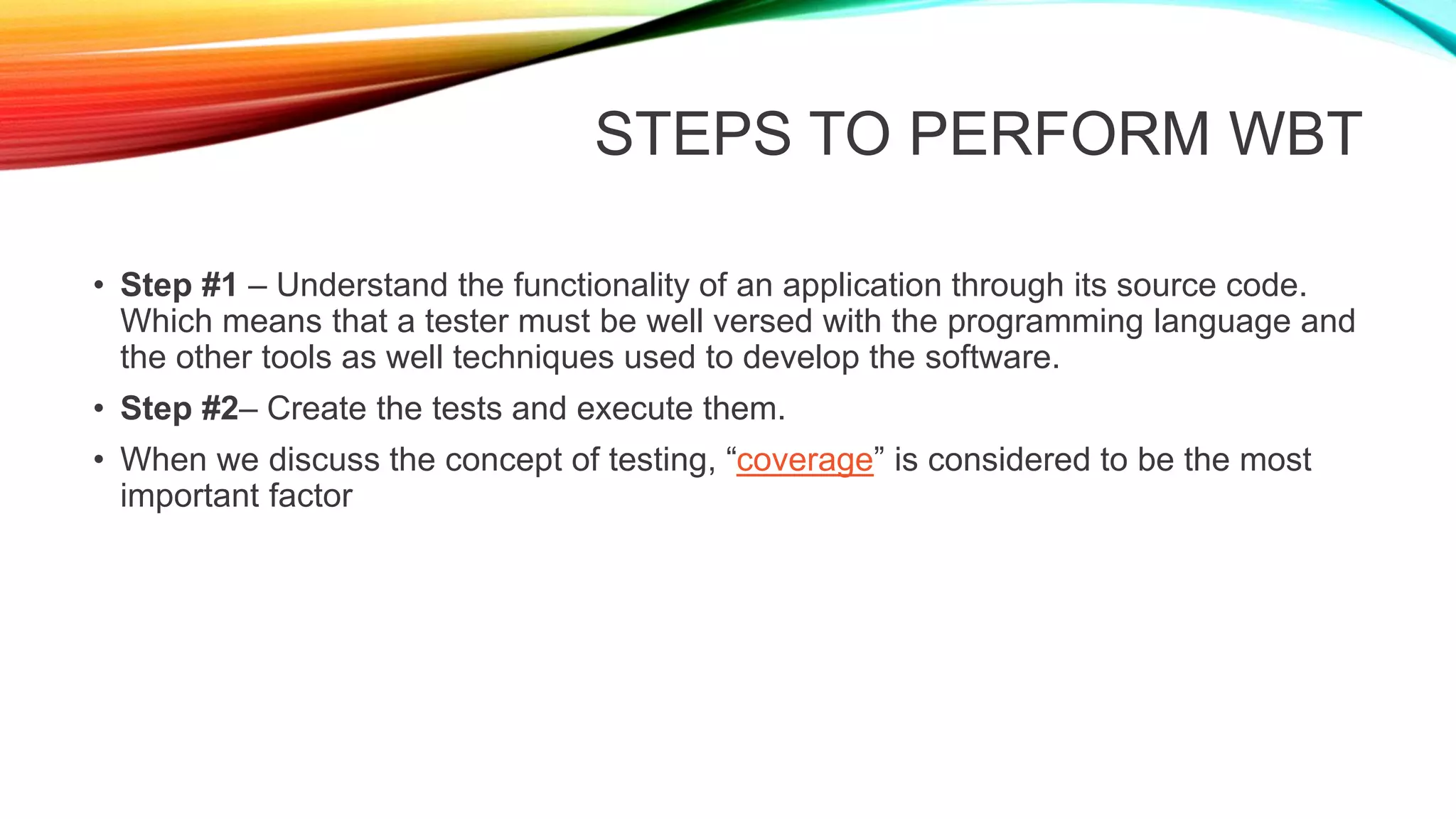 STEPS TO PERFORM WBT
• Step #1 – Understand the functionality of an application through its source code.
Which means that a tester must be well versed with the programming language and
the other tools as well techniques used to develop the software.
• Step #2– Create the tests and execute them.
• When we discuss the concept of testing, “coverage” is considered to be the most
important factor
 