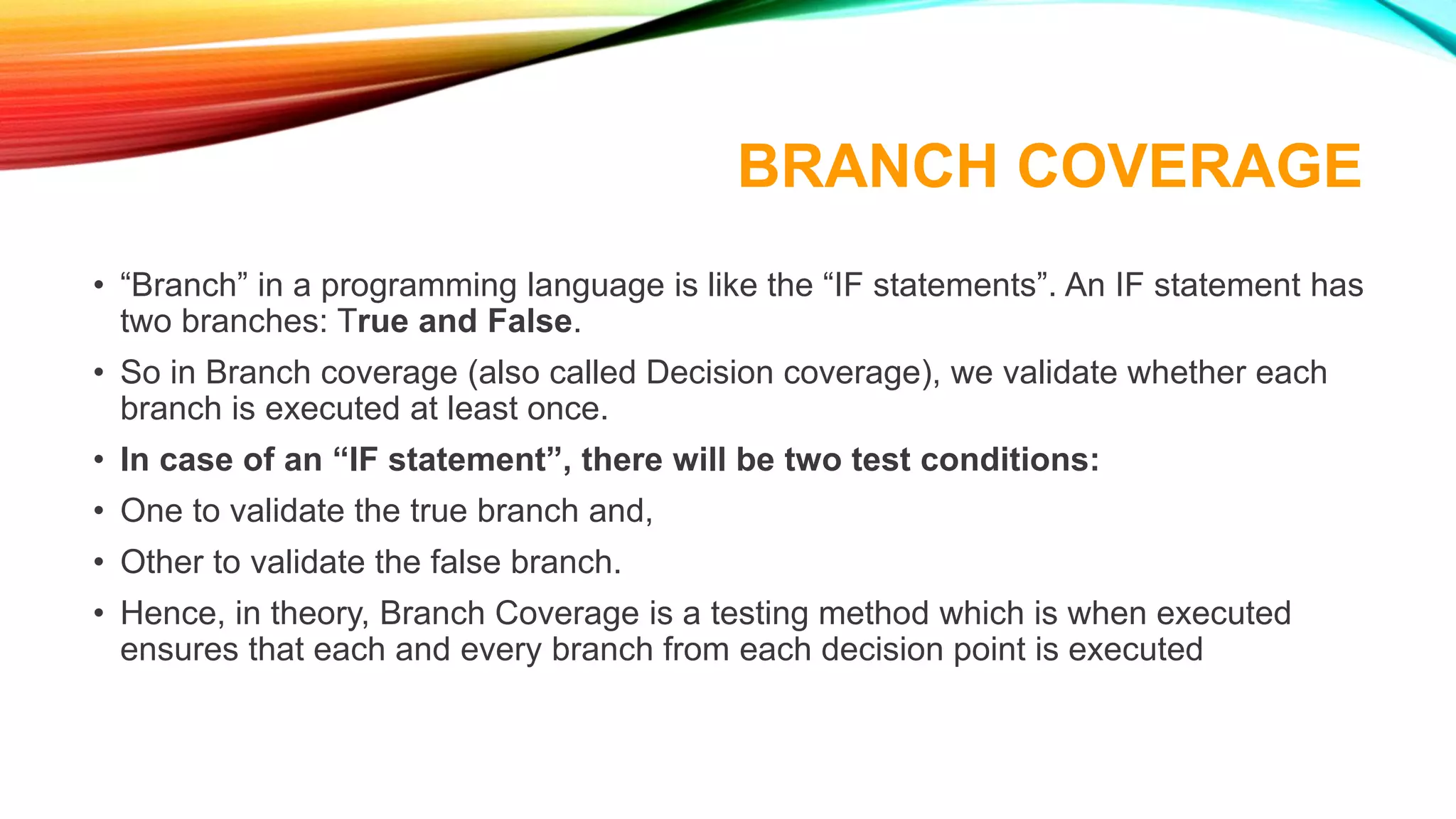 BRANCH COVERAGE
• “Branch” in a programming language is like the “IF statements”. An IF statement has
two branches: True and False.
• So in Branch coverage (also called Decision coverage), we validate whether each
branch is executed at least once.
• In case of an “IF statement”, there will be two test conditions:
• One to validate the true branch and,
• Other to validate the false branch.
• Hence, in theory, Branch Coverage is a testing method which is when executed
ensures that each and every branch from each decision point is executed
 