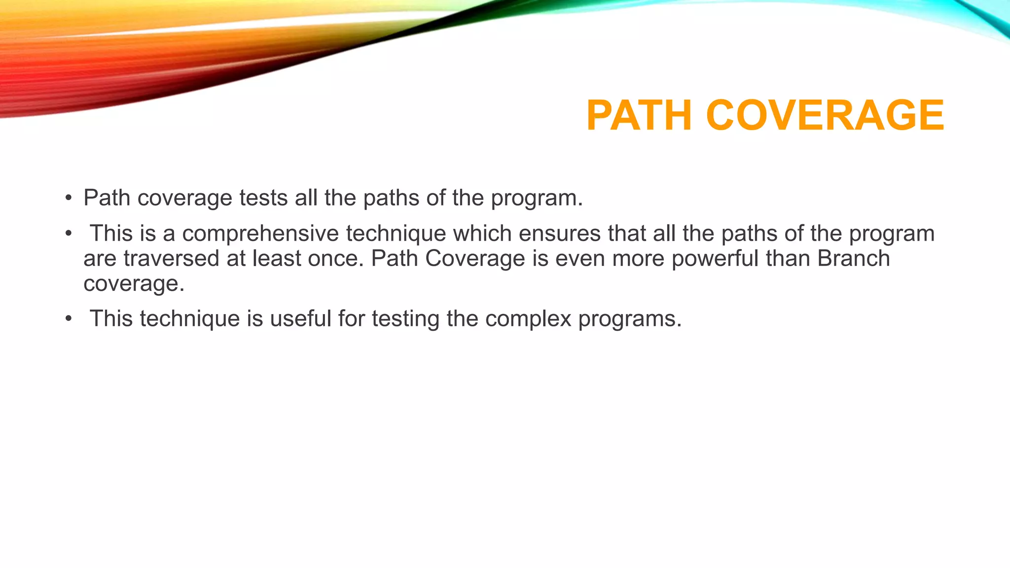 PATH COVERAGE
• Path coverage tests all the paths of the program.
• This is a comprehensive technique which ensures that all the paths of the program
are traversed at least once. Path Coverage is even more powerful than Branch
coverage.
• This technique is useful for testing the complex programs.
 