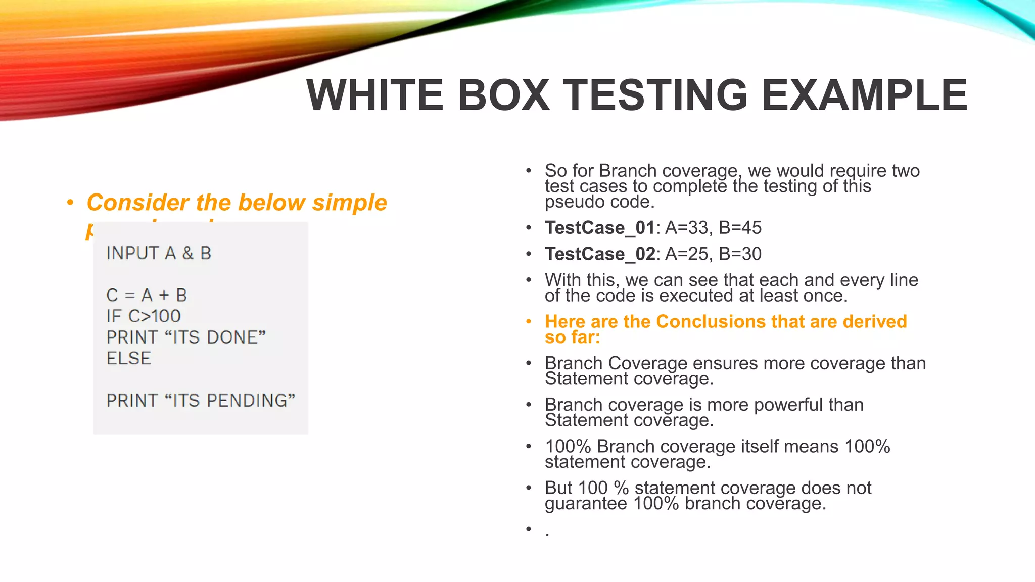 WHITE BOX TESTING EXAMPLE
• Consider the below simple
pseudocode:
• So for Branch coverage, we would require two
test cases to complete the testing of this
pseudo code.
• TestCase_01: A=33, B=45
• TestCase_02: A=25, B=30
• With this, we can see that each and every line
of the code is executed at least once.
• Here are the Conclusions that are derived
so far:
• Branch Coverage ensures more coverage than
Statement coverage.
• Branch coverage is more powerful than
Statement coverage.
• 100% Branch coverage itself means 100%
statement coverage.
• But 100 % statement coverage does not
guarantee 100% branch coverage.
• .
 