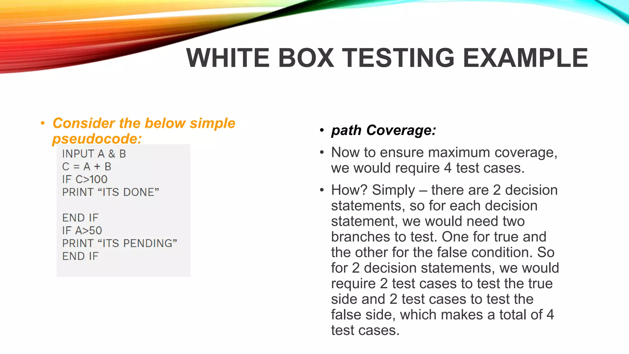 WHITE BOX TESTING EXAMPLE
• Consider the below simple
pseudocode:
• path Coverage:
• Now to ensure maximum coverage,
we would require 4 test cases.
• How? Simply – there are 2 decision
statements, so for each decision
statement, we would need two
branches to test. One for true and
the other for the false condition. So
for 2 decision statements, we would
require 2 test cases to test the true
side and 2 test cases to test the
false side, which makes a total of 4
test cases.
 