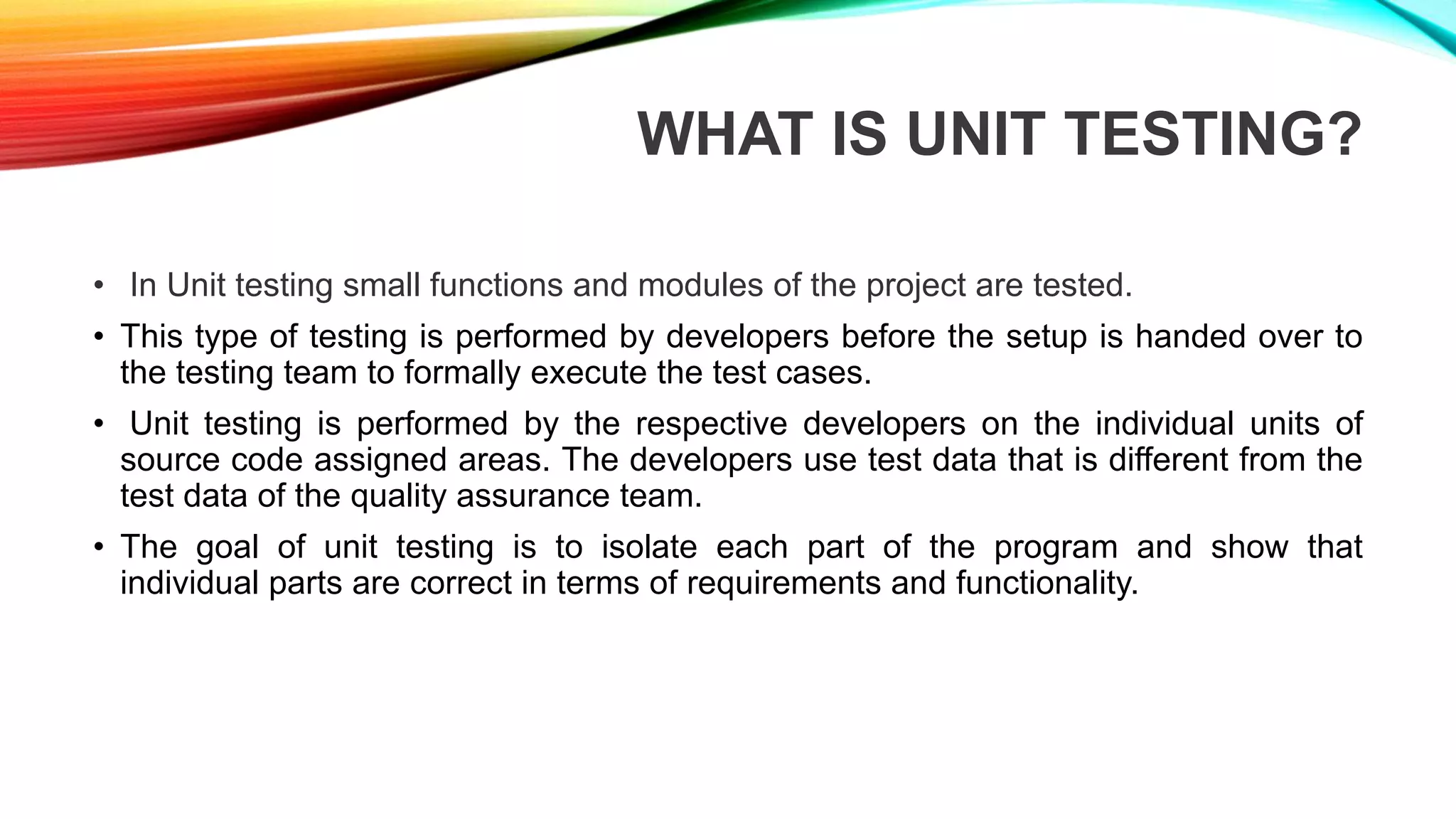 WHAT IS UNIT TESTING?
• In Unit testing small functions and modules of the project are tested.
• This type of testing is performed by developers before the setup is handed over to
the testing team to formally execute the test cases.
• Unit testing is performed by the respective developers on the individual units of
source code assigned areas. The developers use test data that is different from the
test data of the quality assurance team.
• The goal of unit testing is to isolate each part of the program and show that
individual parts are correct in terms of requirements and functionality.
 