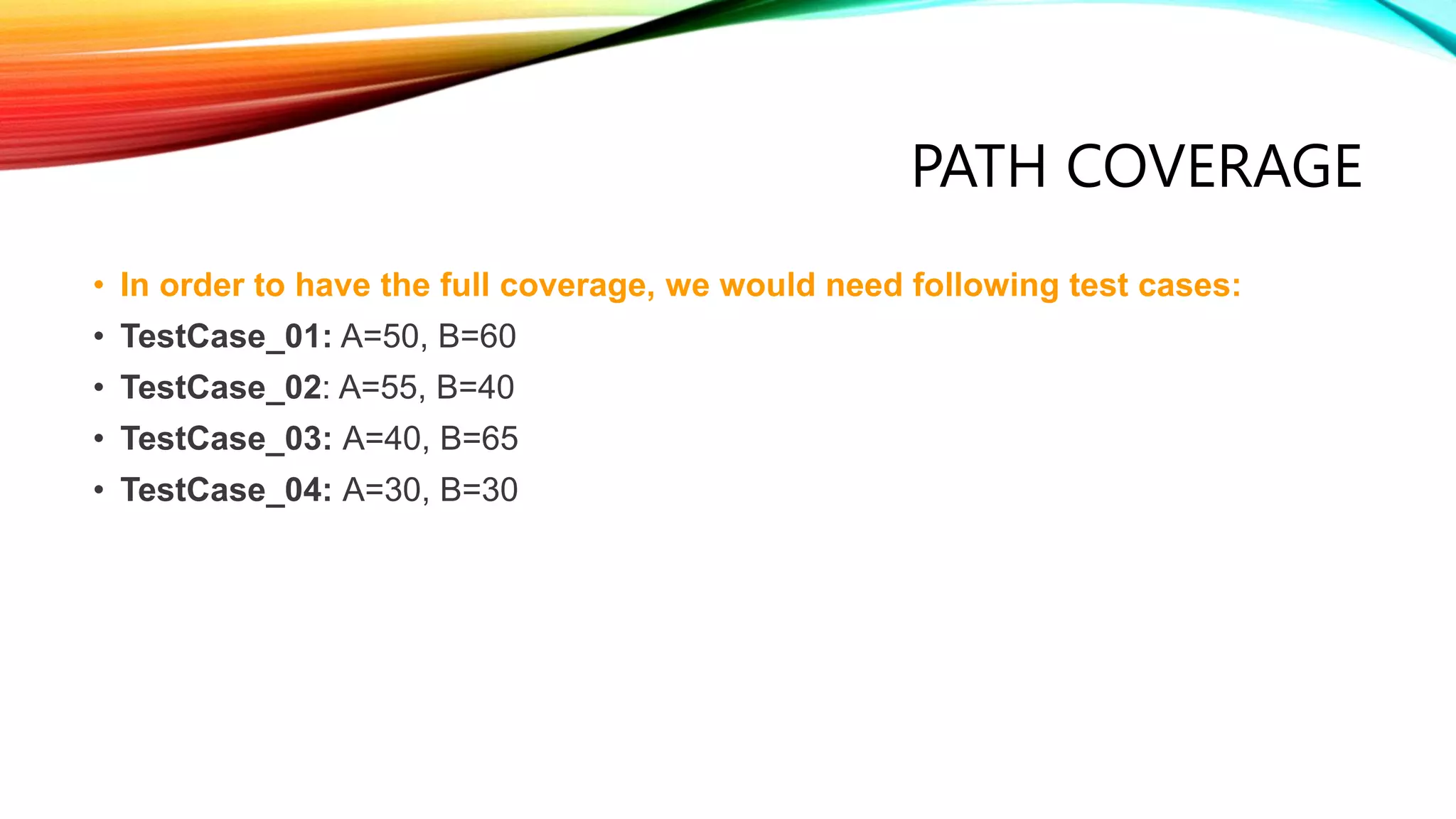 PATH COVERAGE
• In order to have the full coverage, we would need following test cases:
• TestCase_01: A=50, B=60
• TestCase_02: A=55, B=40
• TestCase_03: A=40, B=65
• TestCase_04: A=30, B=30
 