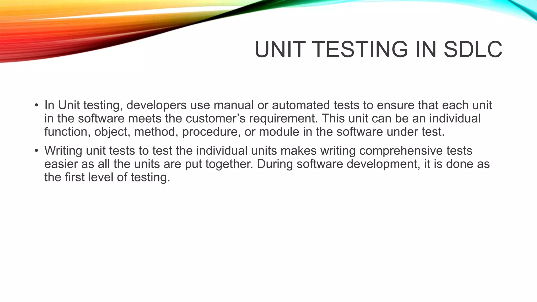 UNIT TESTING IN SDLC
• In Unit testing, developers use manual or automated tests to ensure that each unit
in the software meets the customer’s requirement. This unit can be an individual
function, object, method, procedure, or module in the software under test.
• Writing unit tests to test the individual units makes writing comprehensive tests
easier as all the units are put together. During software development, it is done as
the first level of testing.
 