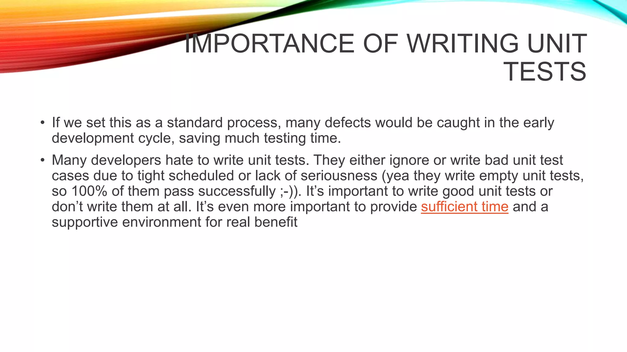 IMPORTANCE OF WRITING UNIT
TESTS
• If we set this as a standard process, many defects would be caught in the early
development cycle, saving much testing time.
• Many developers hate to write unit tests. They either ignore or write bad unit test
cases due to tight scheduled or lack of seriousness (yea they write empty unit tests,
so 100% of them pass successfully ;-)). It’s important to write good unit tests or
don’t write them at all. It’s even more important to provide sufficient time and a
supportive environment for real benefit
 