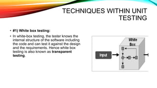 TECHNIQUES WITHIN UNIT
TESTING
• #1) White box testing:
• In white-box testing, the tester knows the
internal structure of the software including
the code and can test it against the design
and the requirements. Hence white box
testing is also known as transparent
testing.
 