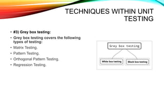 TECHNIQUES WITHIN UNIT
TESTING
• #3) Grey box testing:
• Grey box testing covers the following
types of testing:
• Matrix Testing.
• Pattern Testing.
• Orthogonal Pattern Testing.
• Regression Testing.
 
