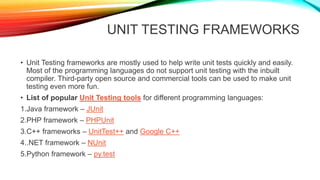 UNIT TESTING FRAMEWORKS
• Unit Testing frameworks are mostly used to help write unit tests quickly and easily.
Most of the programming languages do not support unit testing with the inbuilt
compiler. Third-party open source and commercial tools can be used to make unit
testing even more fun.
• List of popular Unit Testing tools for different programming languages:
1.Java framework – JUnit
2.PHP framework – PHPUnit
3.C++ frameworks – UnitTest++ and Google C++
4..NET framework – NUnit
5.Python framework – py.test
 