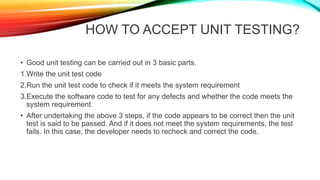 HOW TO ACCEPT UNIT TESTING?
• Good unit testing can be carried out in 3 basic parts.
1.Write the unit test code
2.Run the unit test code to check if it meets the system requirement
3.Execute the software code to test for any defects and whether the code meets the
system requirement.
• After undertaking the above 3 steps, if the code appears to be correct then the unit
test is said to be passed. And if it does not meet the system requirements, the test
fails. In this case, the developer needs to recheck and correct the code.
 