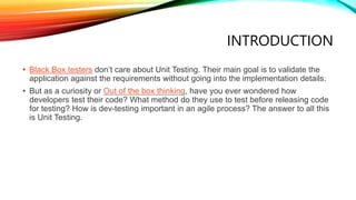 INTRODUCTION
• Black Box testers don’t care about Unit Testing. Their main goal is to validate the
application against the requirements without going into the implementation details.
• But as a curiosity or Out of the box thinking, have you ever wondered how
developers test their code? What method do they use to test before releasing code
for testing? How is dev-testing important in an agile process? The answer to all this
is Unit Testing.
 