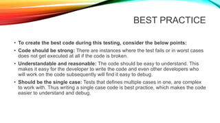 BEST PRACTICE
• To create the best code during this testing, consider the below points:
• Code should be strong: There are instances where the test fails or in worst cases
does not get executed at all if the code is broken.
• Understandable and reasonable: The code should be easy to understand. This
makes it easy for the developer to write the code and even other developers who
will work on the code subsequently will find it easy to debug.
• Should be the single case: Tests that defines multiple cases in one, are complex
to work with. Thus writing a single case code is best practice, which makes the code
easier to understand and debug.
 